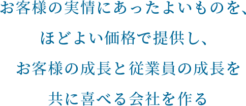 お客様の実情にあったよいものを、ほどよい価格で提供し、お客様の成長と従業員の成長を共に喜べる会社を作る